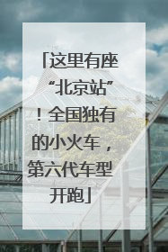 这里有座“北京站”！全国独有的小火车，第六代车型开跑