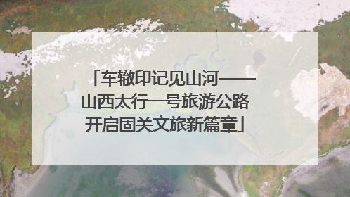 车辙印记见山河——山西太行一号旅游公路开启固关文旅新篇章