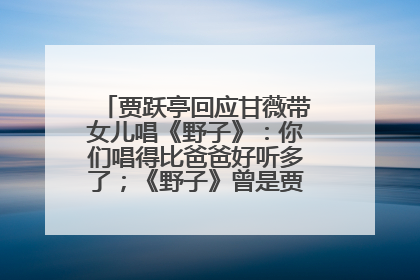 贾跃亭回应甘薇带女儿唱《野子》：你们唱得比爸爸好听多了；《野子》曾是贾跃亭“代表作”