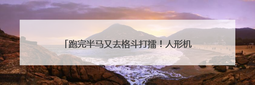 跑完半马又去格斗打擂！人形机器人技术试炼场加速应用落地