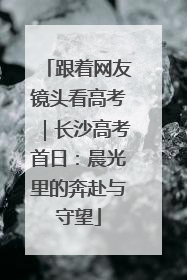 跟着网友镜头看高考｜长沙高考首日：晨光里的奔赴与守望