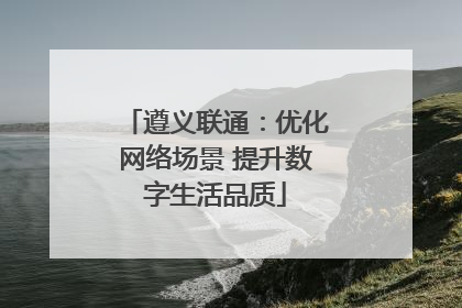 遵义联通：优化网络场景 提升数字生活品质