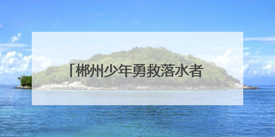 郴州少年勇救落水者 彰显新时代青年担当