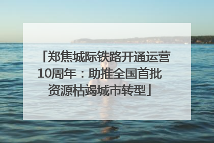 郑焦城际铁路开通运营10周年：助推全国首批资源枯竭城市转型