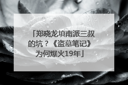 郑晓龙填南派三叔的坑？《盗墓笔记》为何爆火19年