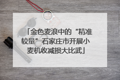 金色麦浪中的“精准较量”石家庄市开展小麦机收减损大比武