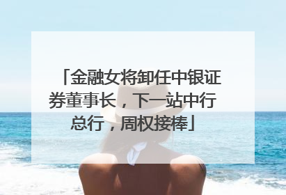 金融女将卸任中银证券董事长，下一站中行总行，周权接棒