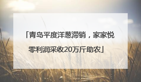 青岛平度洋葱滞销，家家悦零利润采收20万斤助农