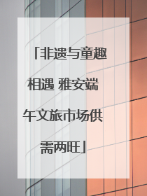 非遗与童趣相遇 雅安端午文旅市场供需两旺