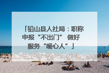 铅山县人社局：职称申报“不出门” 做好服务“暖心人”