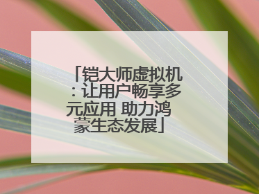 铠大师虚拟机：让用户畅享多元应用 助力鸿蒙生态发展