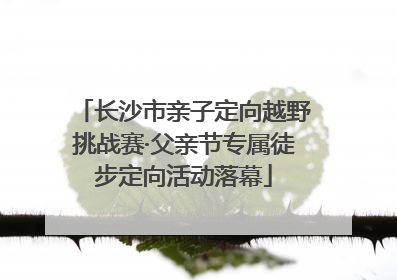 长沙市亲子定向越野挑战赛·父亲节专属徒步定向活动落幕