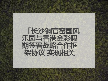 长沙铜官窑国风乐园与香港金彩假期签署战略合作框架协议 实现相关入境游业务增收超亿元