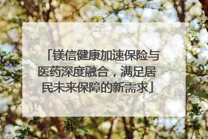 镁信健康加速保险与医药深度融合，满足居民未来保障的新需求