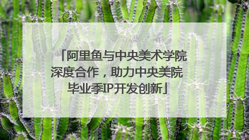阿里鱼与中央美术学院深度合作，助力中央美院毕业季IP开发创新