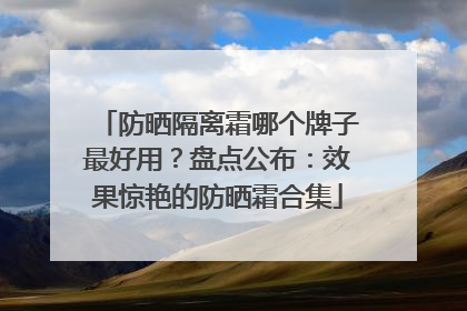 防晒隔离霜哪个牌子最好用？盘点公布：效果惊艳的防晒霜合集