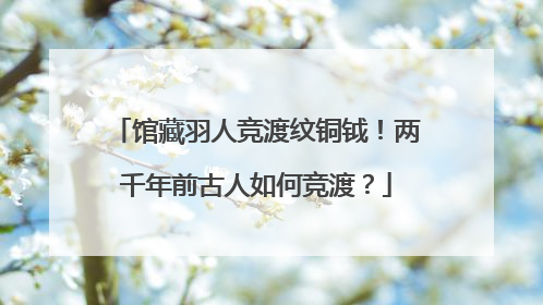 馆藏羽人竞渡纹铜钺！两千年前古人如何竞渡？