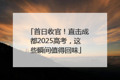 首日收官！直击成都2025高考，这些瞬间值得回味