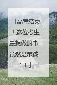高考结束！这位考生最想做的事竟然是带孩子！