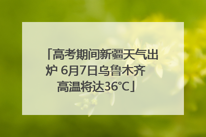 高考期间新疆天气出炉 6月7日乌鲁木齐高温将达36℃