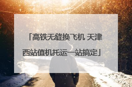 高铁无缝换飞机 天津西站值机托运一站搞定