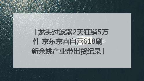 龙头过滤器2天狂销5万件 京东京喜自营618刷新余姚产业带出货纪录