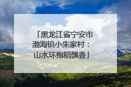 黑龙江省宁安市渤海镇小朱家村：山水环抱稻飘香