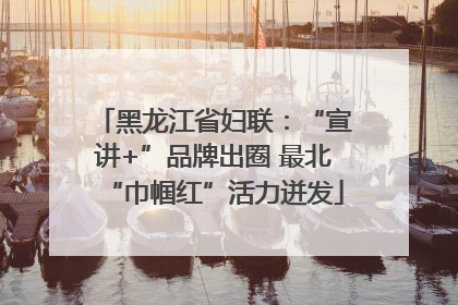 黑龙江省妇联：“宣讲+”品牌出圈 最北“巾帼红”活力迸发