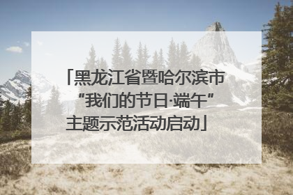 黑龙江省暨哈尔滨市“我们的节日·端午”主题示范活动启动