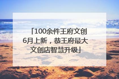 100余件王府文创6月上新，恭王府最大文创店智慧升级