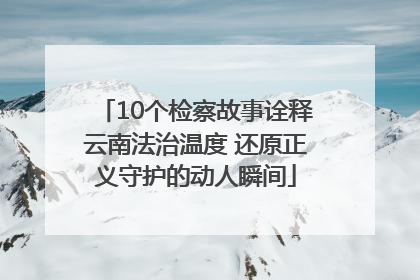 10个检察故事诠释云南法治温度 还原正义守护的动人瞬间