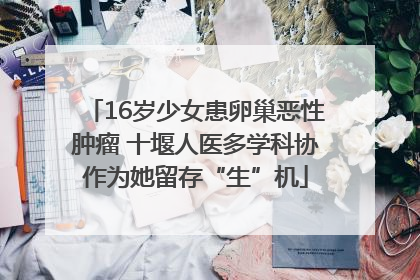 16岁少女患卵巢恶性肿瘤 十堰人医多学科协作为她留存“生”机