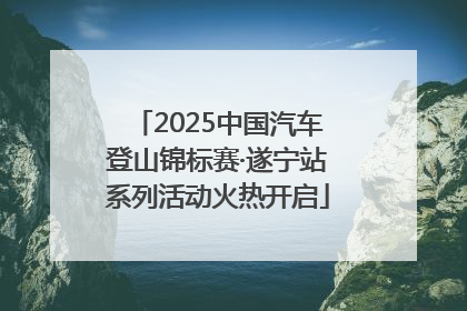 2025中国汽车登山锦标赛·遂宁站系列活动火热开启