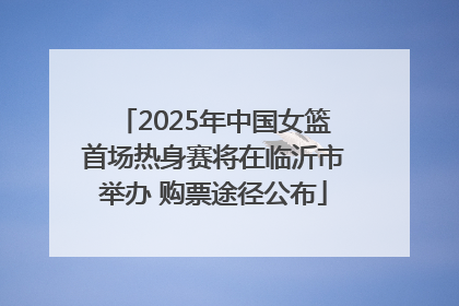 2025年中国女篮首场热身赛将在临沂市举办 购票途径公布