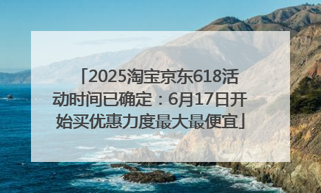 2025淘宝京东618活动时间已确定：6月17日开始买优惠力度最大最便宜
