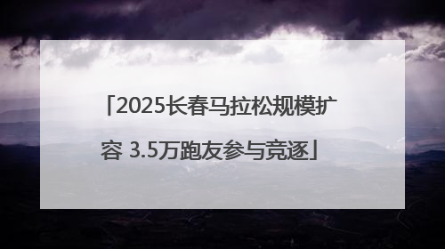 2025长春马拉松规模扩容 3.5万跑友参与竞逐