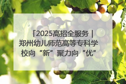 2025高招全服务｜郑州幼儿师范高等专科学校向“新”聚力向“优”提质 努力打造特色鲜明的高水平师范院校