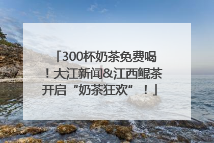 300杯奶茶免费喝！大江新闻&江西鲲茶开启“奶茶狂欢”！