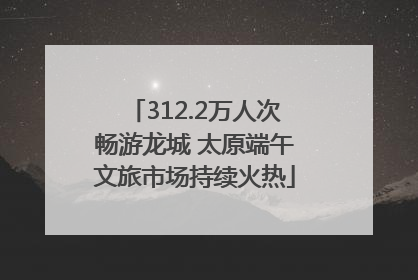 312.2万人次畅游龙城 太原端午文旅市场持续火热