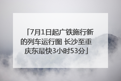 7月1日起广铁施行新的列车运行图 长沙至重庆东最快3小时53分