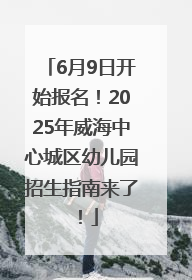 6月9日开始报名！2025年威海中心城区幼儿园招生指南来了！