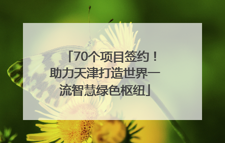 70个项目签约！助力天津打造世界一流智慧绿色枢纽