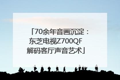 70余年音画沉淀：东芝电视Z700QF解码客厅声音艺术