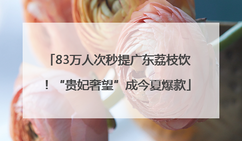 83万人次秒提广东荔枝饮！“贵妃奢望”成今夏爆款