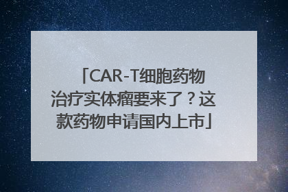 CAR-T细胞药物治疗实体瘤要来了？这款药物申请国内上市
